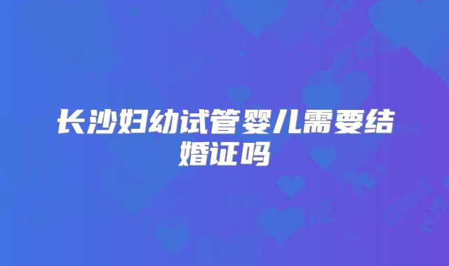 长沙妇幼试管婴儿需要结婚证吗