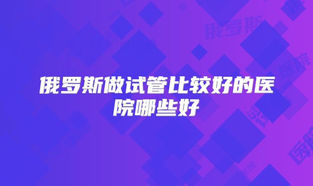 俄罗斯做试管比较好的医院哪些好