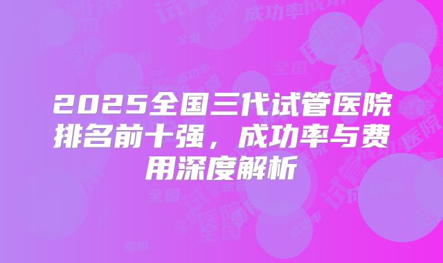 2025全国三代试管医院排名前十强，成功率与费用深度解析