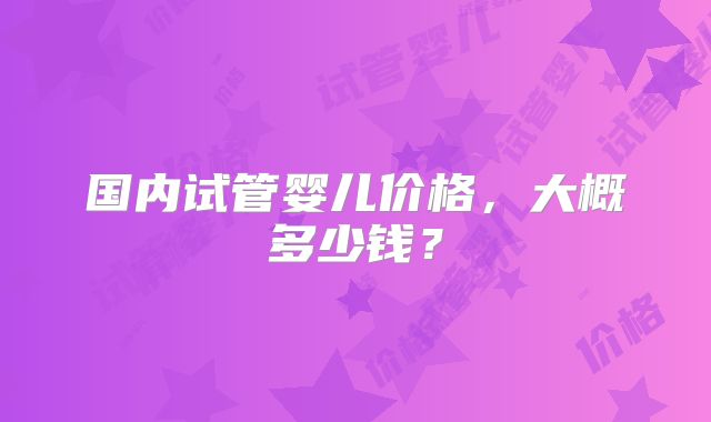 国内试管婴儿价格，大概多少钱？