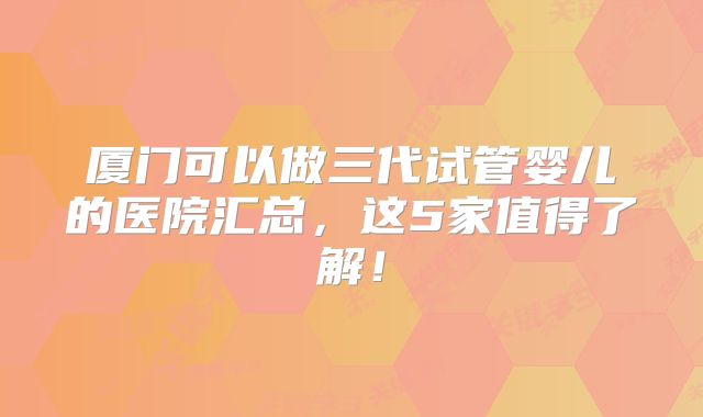 厦门可以做三代试管婴儿的医院汇总,这5家值得了解!