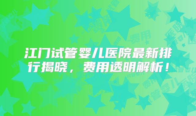 江门试管婴儿医院最新排行揭晓，费用透明解析！