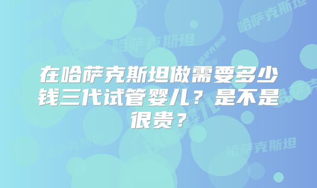 在哈萨克斯坦做需要多少钱三代试管婴儿?是不是很贵?