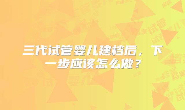 三代试管婴儿建档后，下一步应该怎么做？