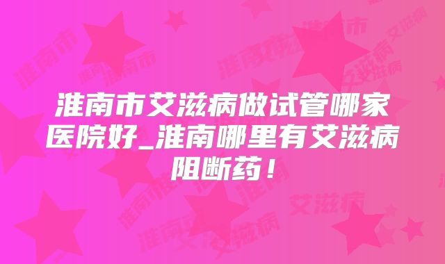 淮南市艾滋病做试管哪家医院好_淮南哪里有艾滋病阻断药！