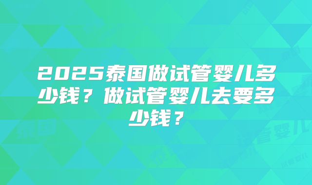 2025泰国做试管婴儿多少钱？做试管婴儿去要多少钱？