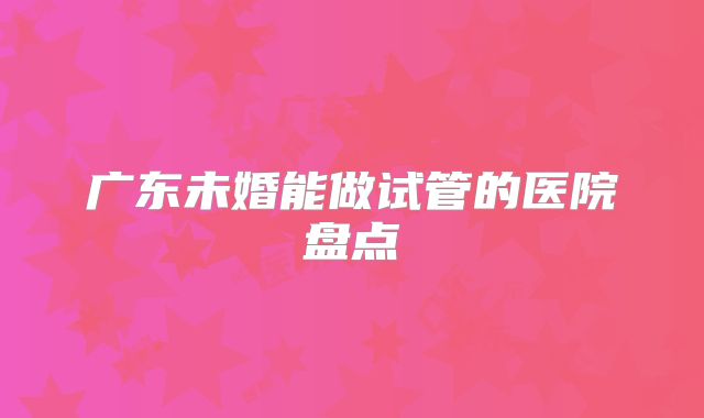广东未婚能做试管的医院盘点