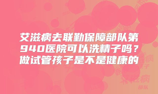 艾滋病去联勤保障部队第940医院可以洗精子吗?做试管孩子是不是健康的