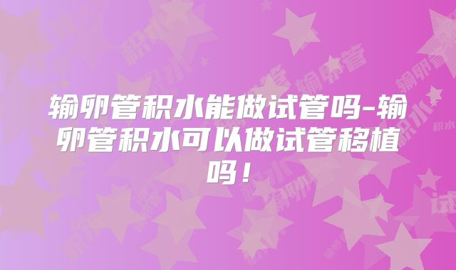 输卵管积水能做试管吗-输卵管积水可以做试管移植吗!