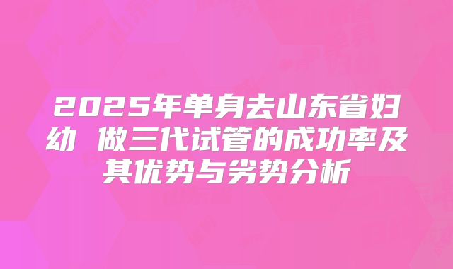 2025年单身去山东省妇幼 做三代试管的成功率及其优势与劣势分析