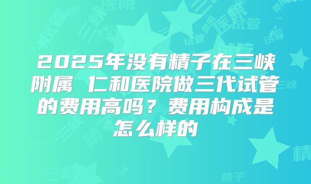 2025年没有精子在三峡附属 仁和医院做三代试管的费用高吗？费用构成是怎么样的