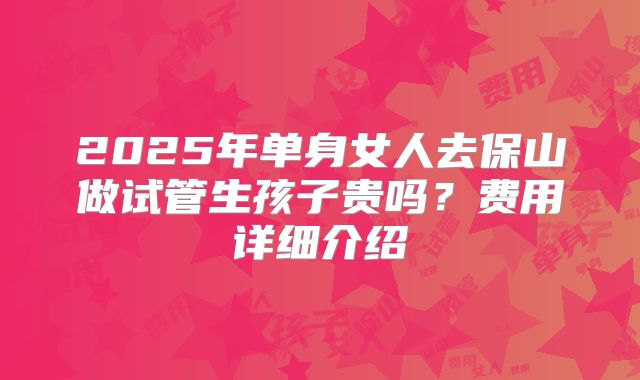 2025年单身女人去保山做试管生孩子贵吗?费用详细介绍