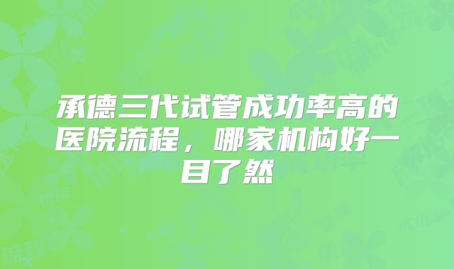 承德三代试管成功率高的医院流程,哪家机构好一目了然