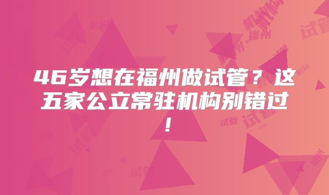 46岁想在福州做试管？这五家公立常驻机构别错过！