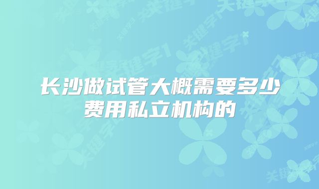 长沙做试管大概需要多少费用私立机构的