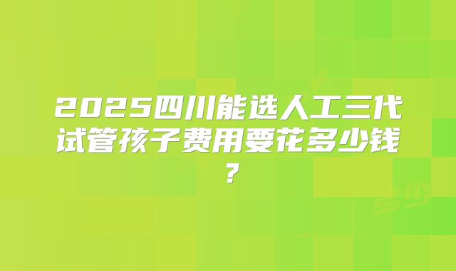 2025四川能选人工三代试管孩子费用要花多少钱?