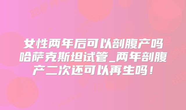 女性两年后可以剖腹产吗哈萨克斯坦试管_两年剖腹产二次还可以再生吗！
