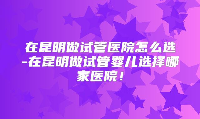 在昆明做试管医院怎么选-在昆明做试管婴儿选择哪家医院!