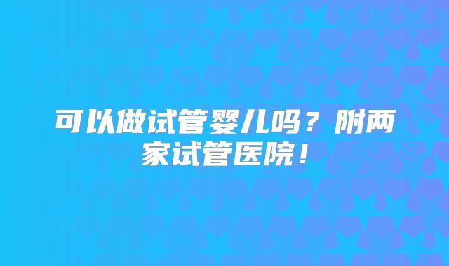 可以做试管婴儿吗？附两家试管医院！