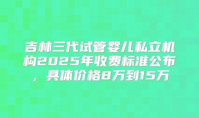 吉林三代试管婴儿私立机构2025年收费标准公布，具体价格8万到15万