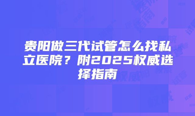 贵阳做三代试管怎么找私立医院?附2025权威选择指南