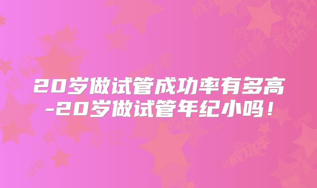 20岁做试管成功率有多高-20岁做试管年纪小吗!