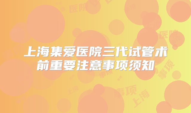 上海集爱医院三代试管术前重要注意事项须知