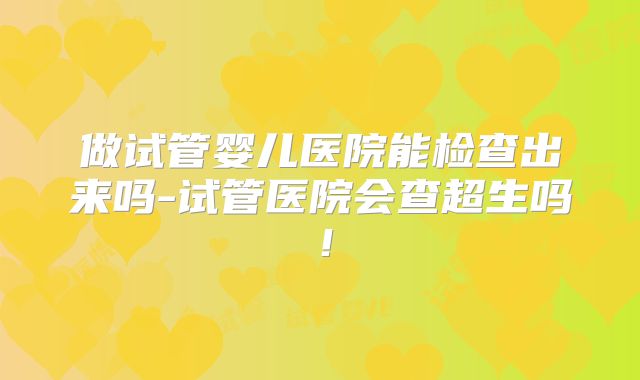 做试管婴儿医院能检查出来吗-试管医院会查超生吗！