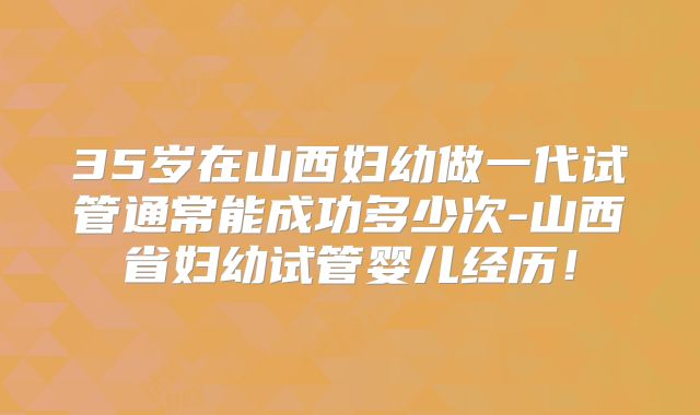 35岁在山西妇幼做一代试管通常能成功多少次-山西省妇幼试管婴儿经历!