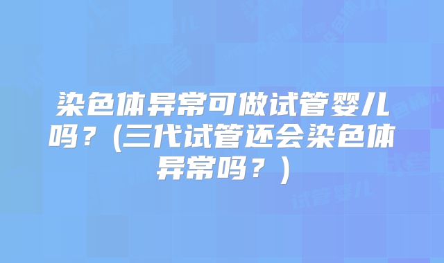 染色体异常可做试管婴儿吗?(三代试管还会染色体异常吗?)