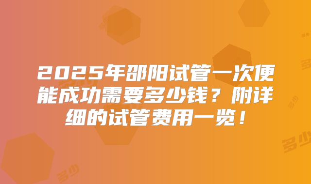 2025年邵阳试管一次便能成功需要多少钱？附详细的试管费用一览！
