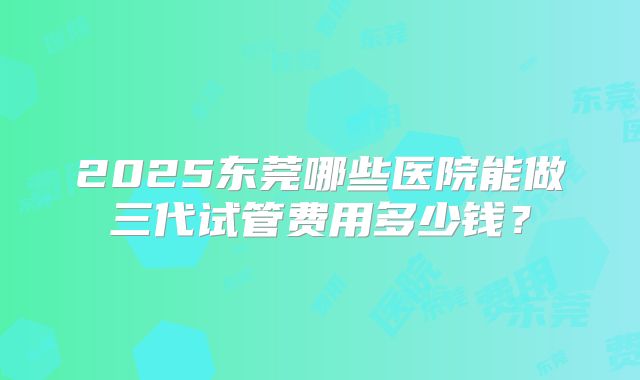 2025东莞哪些医院能做三代试管费用多少钱?