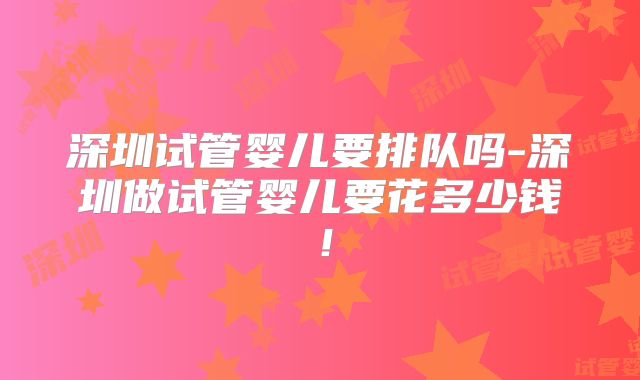 深圳试管婴儿要排队吗-深圳做试管婴儿要花多少钱!
