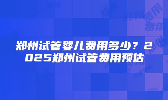 郑州试管婴儿费用多少？2025郑州试管费用预估