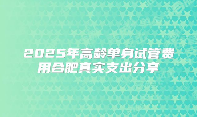 2025年高龄单身试管费用合肥真实支出分享