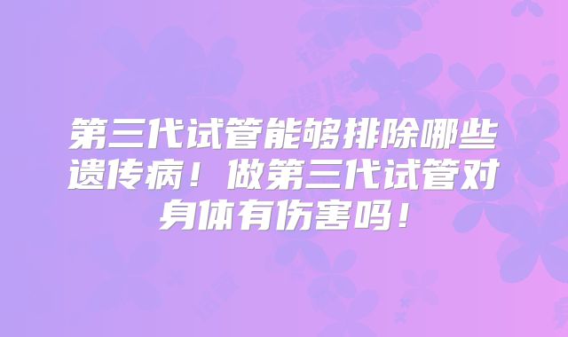 第三代试管能够排除哪些遗传病!做第三代试管对身体有伤害吗!