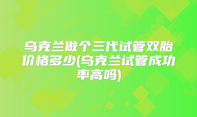 乌克兰做个三代试管双胎价格多少(乌克兰试管成功率高吗)