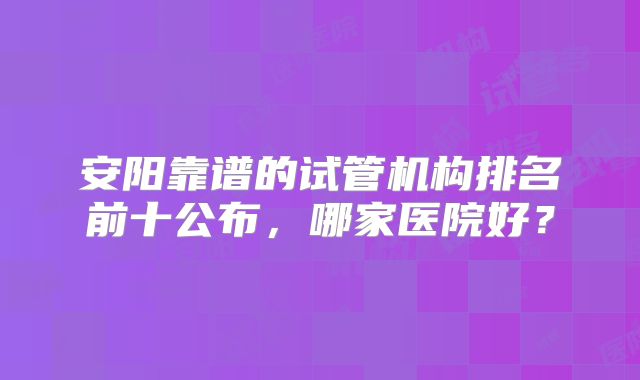 安阳靠谱的试管机构排名前十公布,哪家医院好?