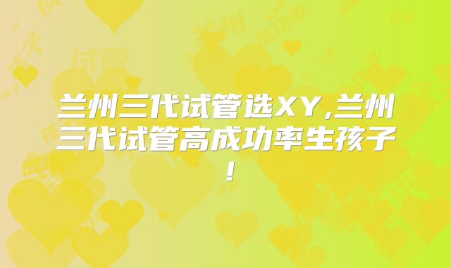兰州三代试管选XY,兰州三代试管高成功率生孩子！