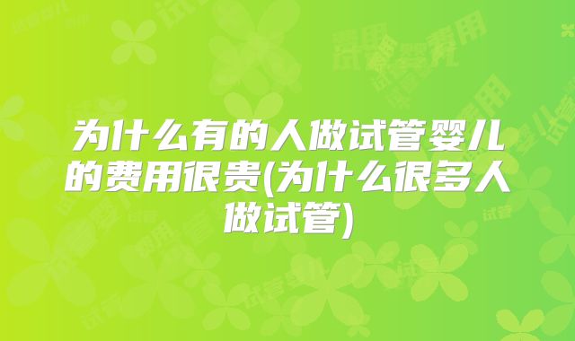 为什么有的人做试管婴儿的费用很贵(为什么很多人做试管)
