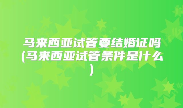 马来西亚试管要结婚证吗(马来西亚试管条件是什么)