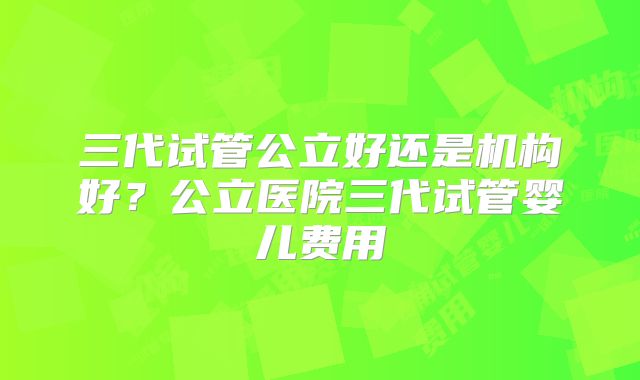 三代试管公立好还是机构好？公立医院三代试管婴儿费用