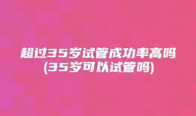 超过35岁试管成功率高吗(35岁可以试管吗)