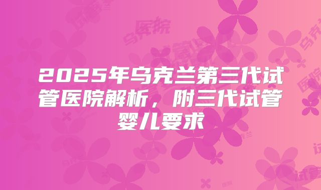 2025年乌克兰第三代试管医院解析，附三代试管婴儿要求