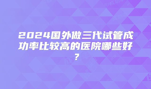 2024国外做三代试管成功率比较高的医院哪些好？