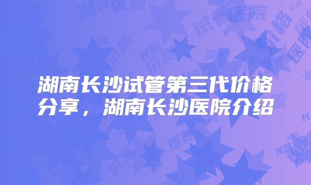 湖南长沙试管第三代价格分享，湖南长沙医院介绍