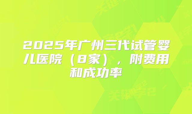 2025年广州三代试管婴儿医院（8家），附费用和成功率