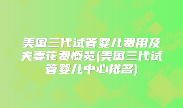 美国三代试管婴儿费用及夫妻花费概览(美国三代试管婴儿中心排名)