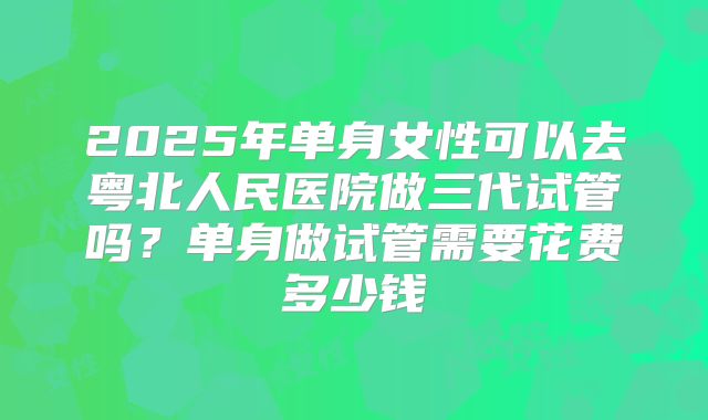 2025年单身女性可以去粤北人民医院做三代试管吗？单身做试管需要花费多少钱