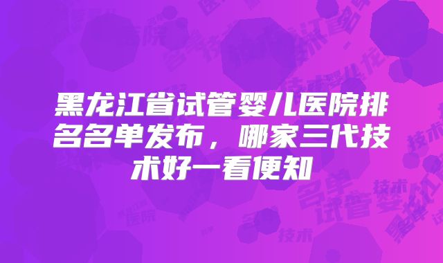 黑龙江省试管婴儿医院排名名单发布,哪家三代技术好一看便知